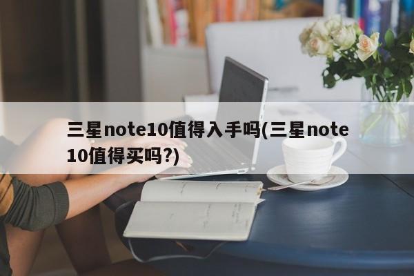 三星note10值得入手吗(三星note10值得买吗?)