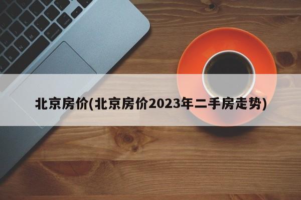 北京房价(北京房价2023年二手房走势)