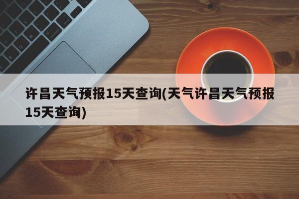 许昌天气预报15天查询(天气许昌天气预报15天查询)