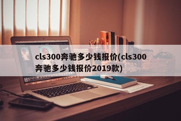 cls300奔驰多少钱报价(cls300奔驰多少钱报价2019款)