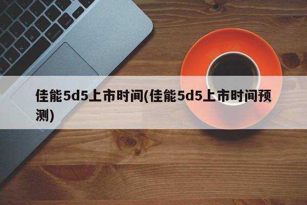 佳能5d5上市时间(佳能5d5上市时间预测)