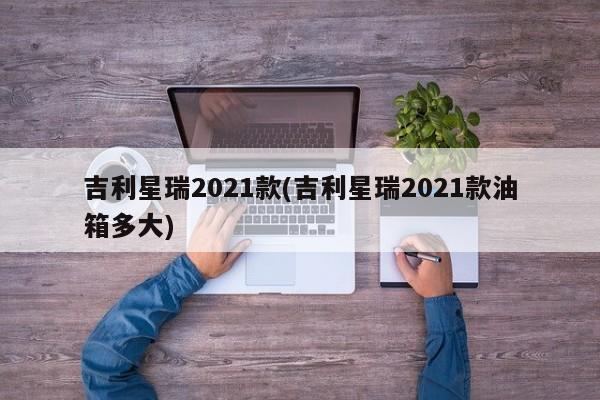 吉利星瑞2021款(吉利星瑞2021款油箱多大)