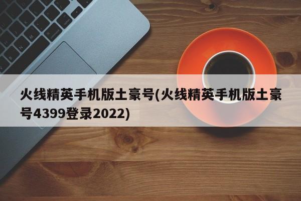 火线精英手机版土豪号(火线精英手机版土豪号4399登录2022)