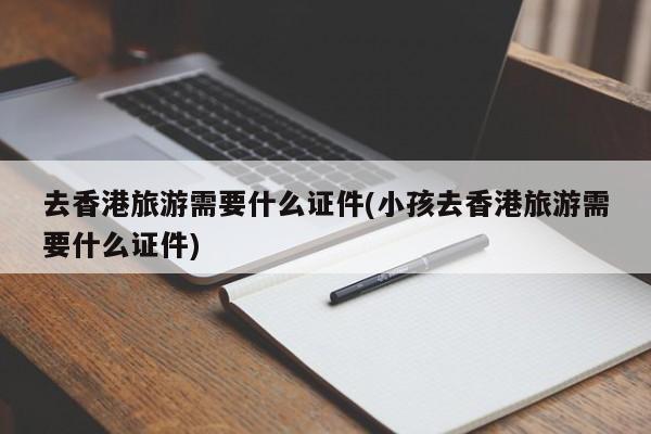 去香港旅游需要什么证件(小孩去香港旅游需要什么证件)