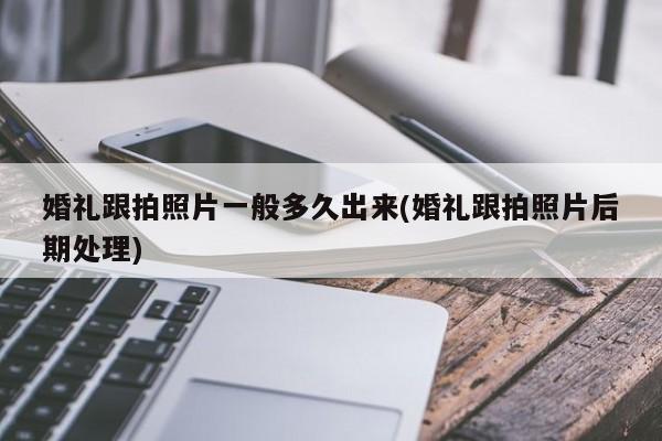 婚礼跟拍照片一般多久出来(婚礼跟拍照片后期处理)