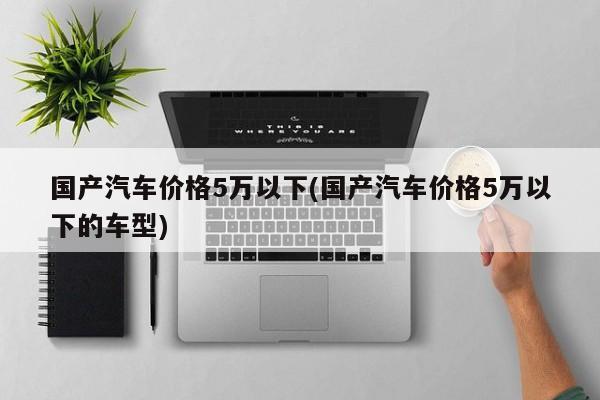 国产汽车价格5万以下(国产汽车价格5万以下的车型)