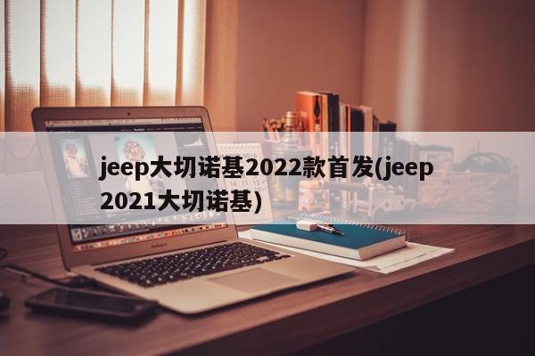 jeep大切诺基2022款首发(jeep2021大切诺基)