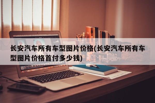 长安汽车所有车型图片价格(长安汽车所有车型图片价格首付多少钱)