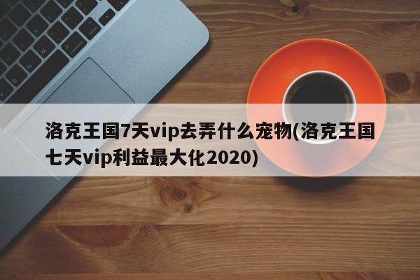 洛克王国7天vip去弄什么宠物(洛克王国七天vip利益最大化2020)