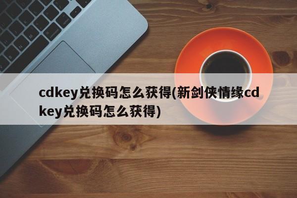 cdkey兑换码怎么获得(新剑侠情缘cdkey兑换码怎么获得)